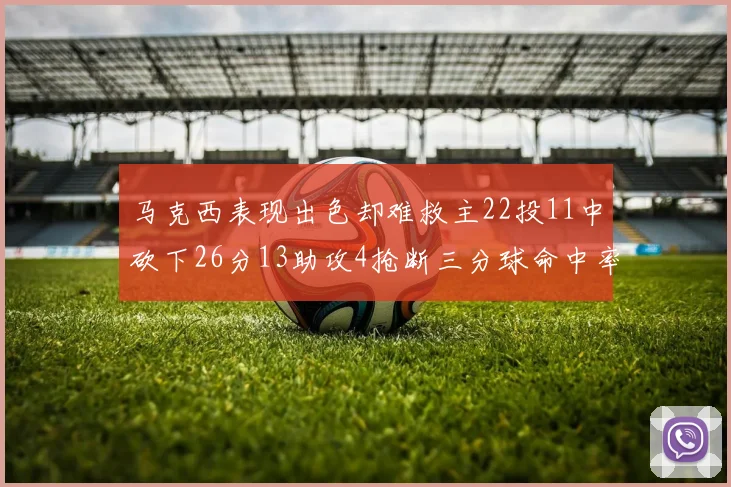 马克西表现出色却难救主22投11中砍下26分13助攻4抢断三分球命中率低迷