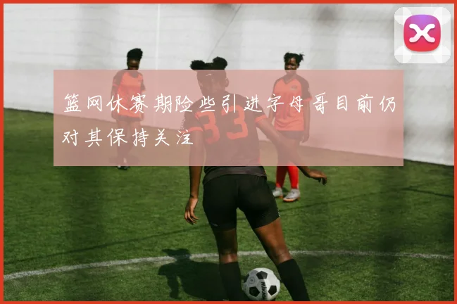 篮网休赛期险些引进字母哥目前仍对其保持关注