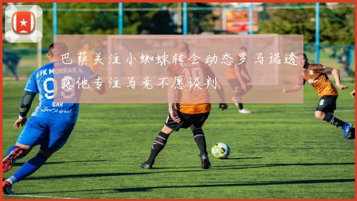 巴萨关注小蜘蛛转会动态罗马诺透露他专注马竞不愿谈判