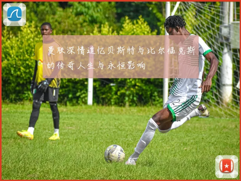 曼联深情追忆贝斯特与比尔福克斯的传奇人生与永恒影响