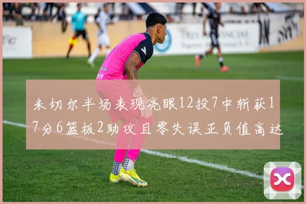 米切尔半场表现亮眼12投7中斩获17分6篮板2助攻且零失误正负值高达19