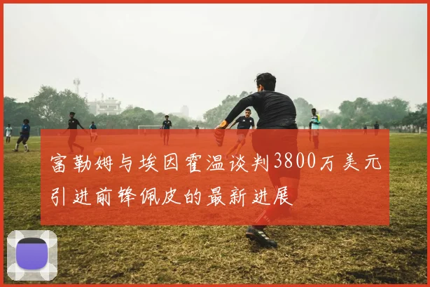 富勒姆与埃因霍温谈判3800万美元引进前锋佩皮的最新进展