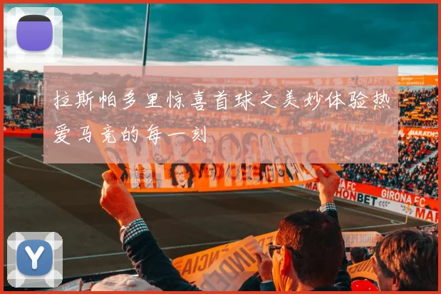 拉斯帕多里惊喜首球之美妙体验热爱马竞的每一刻