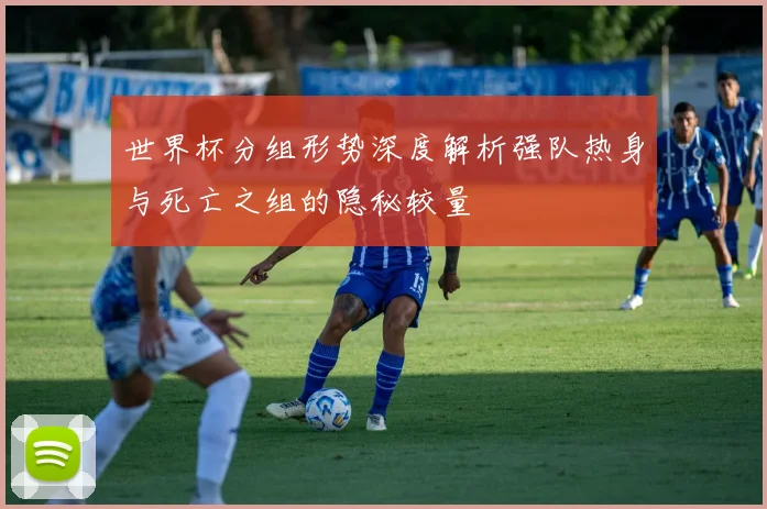 世界杯分组形势深度解析强队热身与死亡之组的隐秘较量