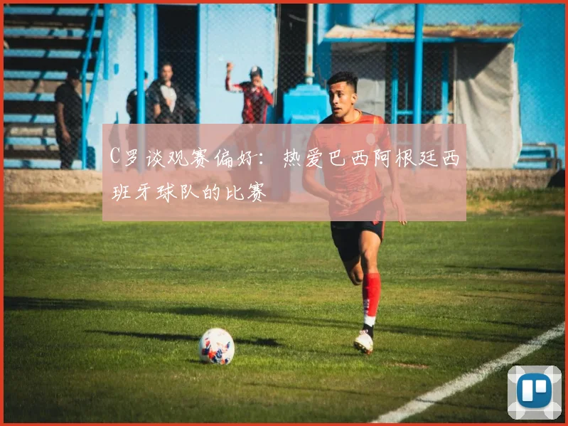 C罗谈观赛偏好：热爱巴西阿根廷西班牙球队的比赛