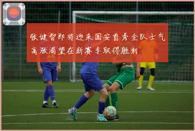 张健智即将迎来国安首秀全队士气高涨渴望在新赛季取得胜利