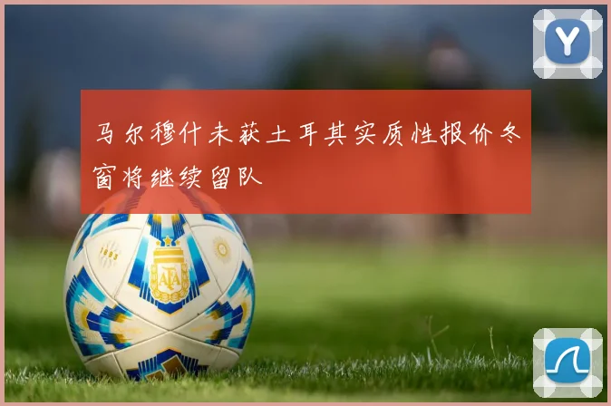 马尔穆什未获土耳其实质性报价冬窗将继续留队