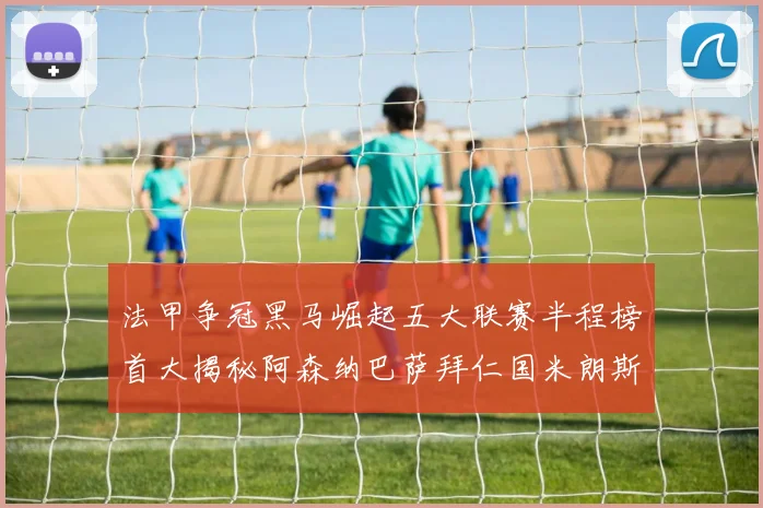 法甲争冠黑马崛起五大联赛半程榜首大揭秘阿森纳巴萨拜仁国米朗斯齐聚巅峰