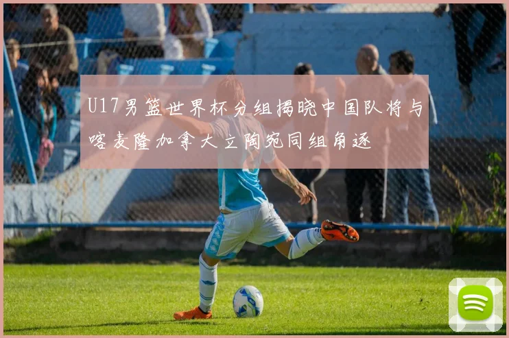 U17男篮世界杯分组揭晓中国队将与喀麦隆加拿大立陶宛同组角逐