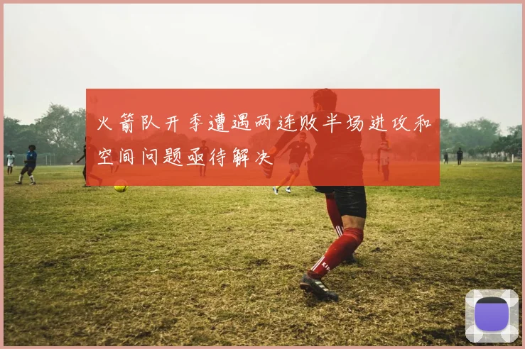 火箭队开季遭遇两连败半场进攻和空间问题亟待解决