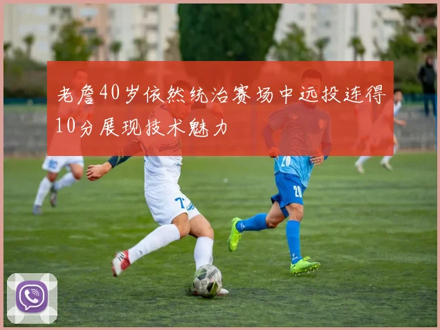 老詹40岁依然统治赛场中远投连得10分展现技术魅力