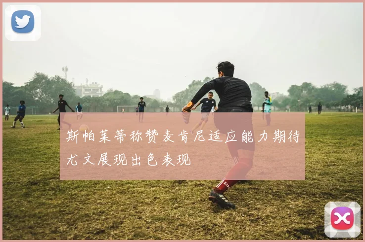 斯帕莱蒂称赞麦肯尼适应能力期待尤文展现出色表现