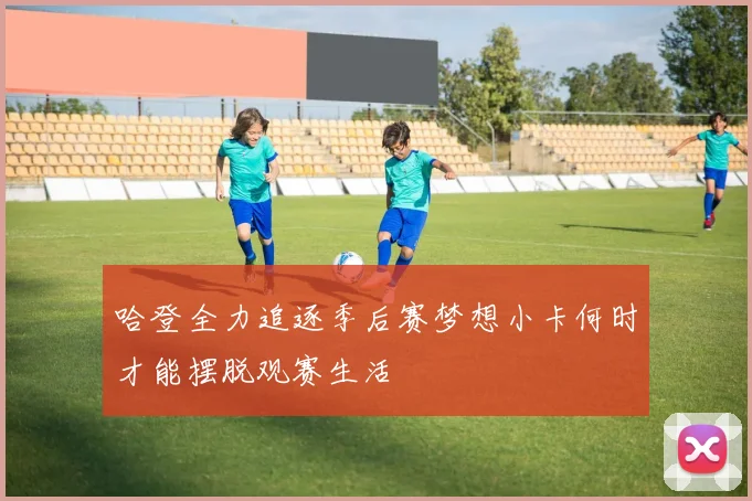 哈登全力追逐季后赛梦想小卡何时才能摆脱观赛生活