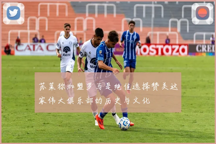 苏莱称加盟罗马是绝佳选择赞美这家伟大俱乐部的历史与文化