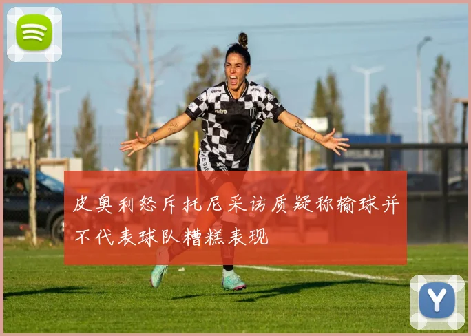 皮奥利怒斥托尼采访质疑称输球并不代表球队糟糕表现