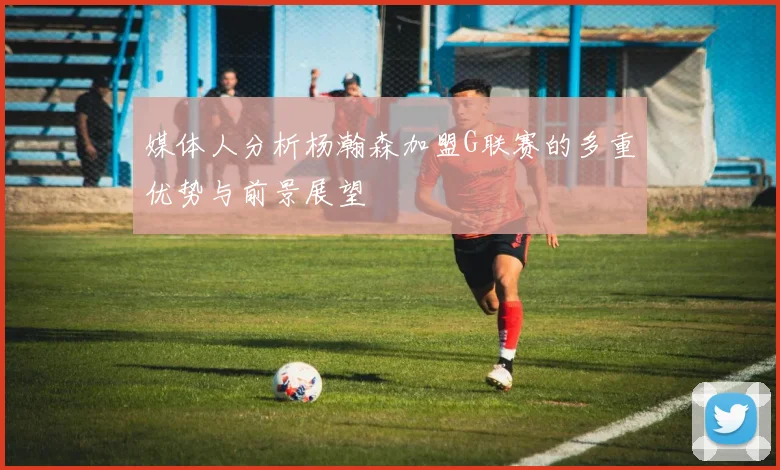 媒体人分析杨瀚森加盟G联赛的多重优势与前景展望
