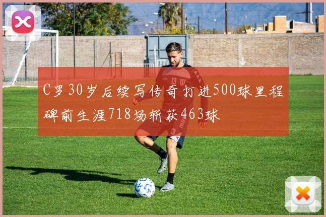 C罗30岁后续写传奇打进500球里程碑前生涯718场斩获463球