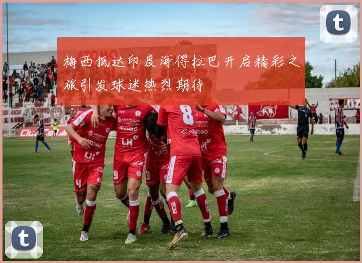 梅西抵达印度海得拉巴开启精彩之旅引发球迷热烈期待