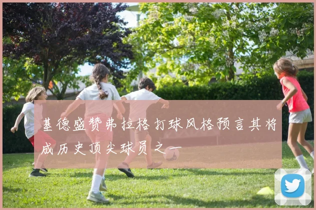 基德盛赞弗拉格打球风格预言其将成历史顶尖球员之一